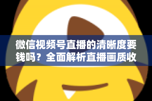 微信视频号直播的清晰度要钱吗?全面解析直播画质收费真相与免费提升技巧 微信视频号直播的清晰度要钱吗?全面解析直播画质收费真相与免费提升技巧