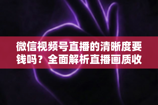 微信视频号直播的清晰度要钱吗?全面解析直播画质收费真相与免费提升技巧 微信视频号直播的清晰度要钱吗?全面解析直播画质收费真相与免费提升技巧