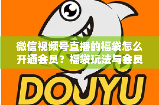 微信视频号直播的福袋怎么开通会员？福袋玩法与会员开通一站式全攻略