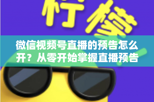 微信视频号直播的预告怎么开？从零开始掌握直播预告设置方法与引流技巧全攻略