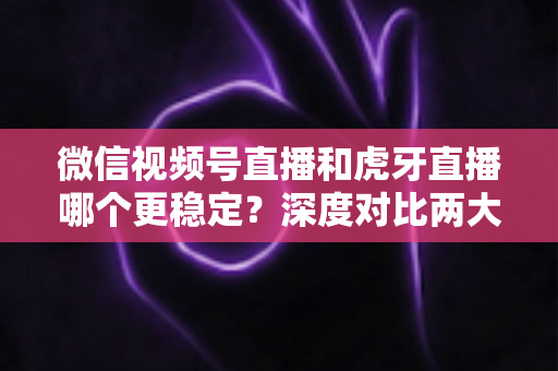 微信视频号直播和虎牙直播哪个更稳定？深度对比两大平台稳定性表现与选择建议