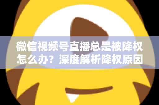 微信视频号直播总是被降权怎么办？深度解析降权原因与快速恢复流量的实战全攻略