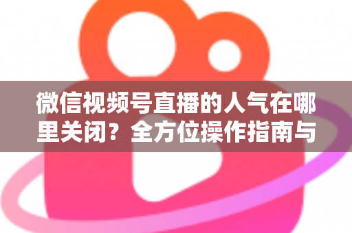 微信视频号直播的人气在哪里关闭?全方位操作指南与实用技巧解析 微信视频号直播的人气在哪里关闭?全方位操作指南与实用技巧解析