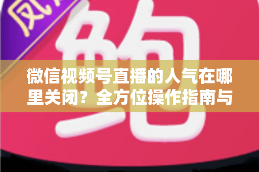 微信视频号直播的人气在哪里关闭?全方位操作指南与实用技巧解析 微信视频号直播的人气在哪里关闭?全方位操作指南与实用技巧解析