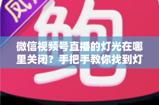 微信视频号直播的灯光在哪里关闭？手把手教你找到灯光设置并一键关闭