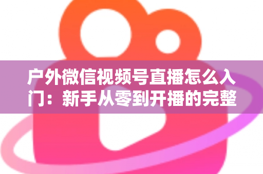 户外微信视频号直播怎么入门：新手从零到开播的完整实操指南