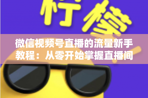 微信视频号直播的流量新手教程：从零开始掌握直播间流量密码