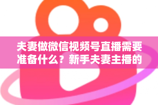 夫妻做微信视频号直播需要准备什么？新手夫妻主播的账号、设备、内容与运营全攻略
