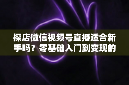 探店微信视频号直播适合新手吗？零基础入门到变现的全攻略详解