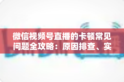 微信视频号直播的卡顿常见问题全攻略：原因排查、实用解决技巧与预防指南