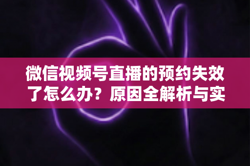 微信视频号直播的预约失效了怎么办？原因全解析与实用解决方案，帮你快速挽回直播流量