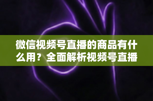 微信视频号直播的商品有什么用?全面解析视频号直播带货功能、核心价值与实操指南 微信视频号直播的商品有什么用?全面解析视频号直播带货功能、核心价值与实操指南