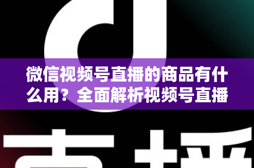 微信视频号直播的商品有什么用?全面解析视频号直播带货功能、核心价值与实操指南 微信视频号直播的商品有什么用?全面解析视频号直播带货功能、核心价值与实操指南