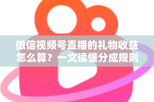 微信视频号直播的礼物收益怎么算？一文读懂分成规则、税费与提现全流程