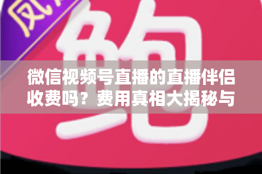 微信视频号直播的直播伴侣收费吗？费用真相大揭秘与免费开播全攻略