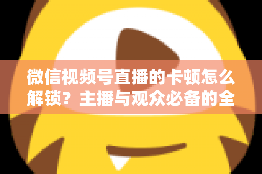 微信视频号直播的卡顿怎么解锁?主播与观众必备的全流程优化指南 微信视频号直播的卡顿怎么解锁?主播与观众必备的全流程优化指南