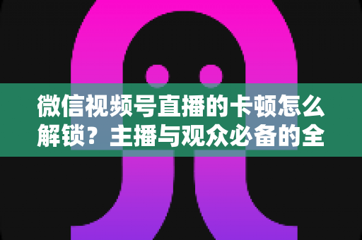 微信视频号直播的卡顿怎么解锁?主播与观众必备的全流程优化指南 微信视频号直播的卡顿怎么解锁?主播与观众必备的全流程优化指南