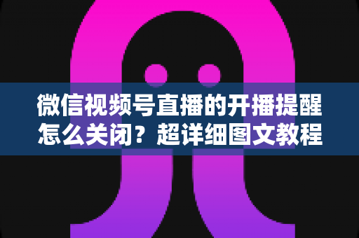 微信视频号直播的开播提醒怎么关闭？超详细图文教程与常见问题全解析
