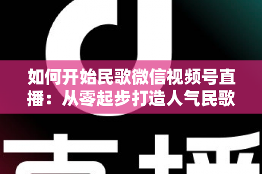 如何开始民歌微信视频号直播：从零起步打造人气民歌直播间的完整指南