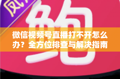 微信视频号直播打不开怎么办？全方位排查与解决指南，快速恢复流畅观看体验