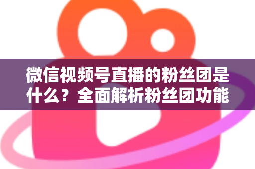 微信视频号直播的粉丝团是什么？全面解析粉丝团功能、加入方法与运营价值