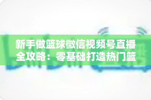 新手做篮球微信视频号直播全攻略：零基础打造热门篮球直播间的实战指南