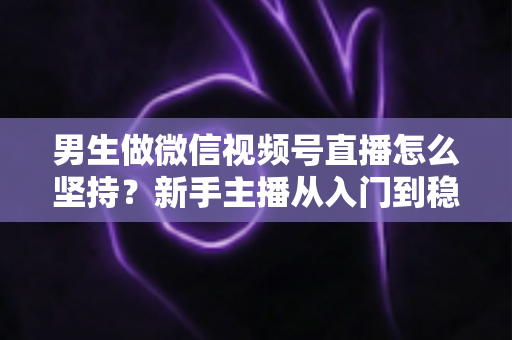 男生做微信视频号直播怎么坚持？新手主播从入门到稳定开播的完整生存指南