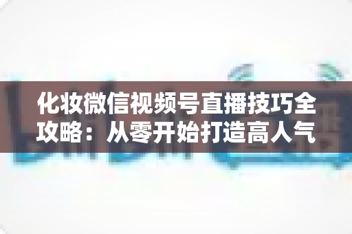 化妆微信视频号直播技巧全攻略：从零开始打造高人气、高转化的美妆直播间实战指南