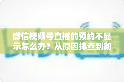 微信视频号直播的预约不显示怎么办？从原因排查到彻底解决的实用指南