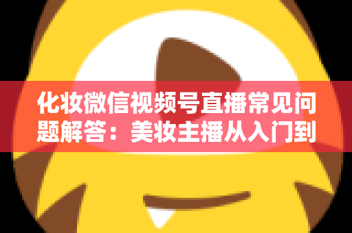 化妆微信视频号直播常见问题解答：美妆主播从入门到精通的全方位实战指南