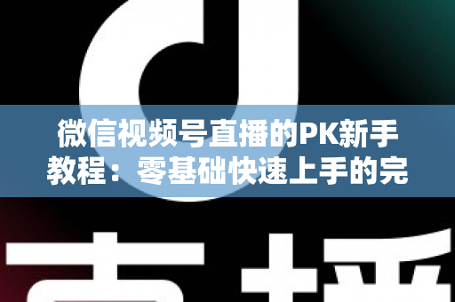微信视频号直播的PK新手教程：零基础快速上手的完整实战指南