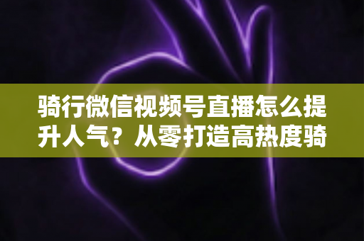 骑行微信视频号直播怎么提升人气？从零打造高热度骑行直播间的完整实战指南