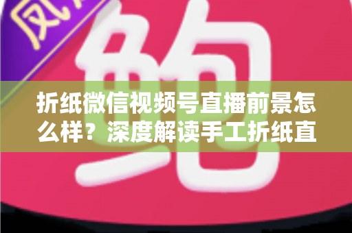 折纸微信视频号直播前景怎么样？深度解读手工折纸直播的机遇、变现路径与运营策略