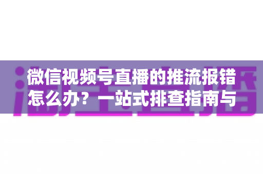 微信视频号直播的推流报错怎么办？一站式排查指南与实用解决方案全解析