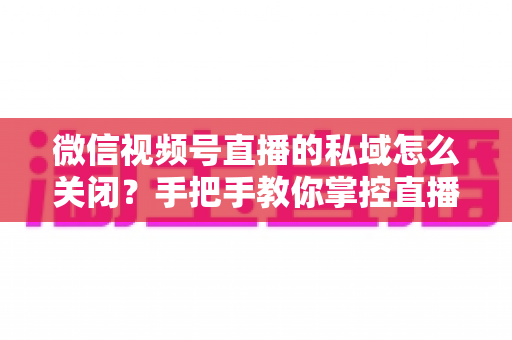 微信视频号直播的私域怎么关闭？手把手教你掌控直播隐私与流量设置的完整指南