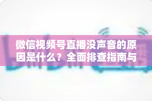 微信视频号直播没声音的原因是什么？全面排查指南与实用解决方案
