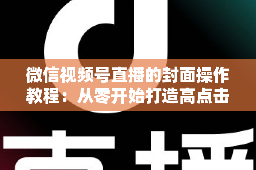 微信视频号直播的封面操作教程：从零开始打造高点击率直播间的完整指南