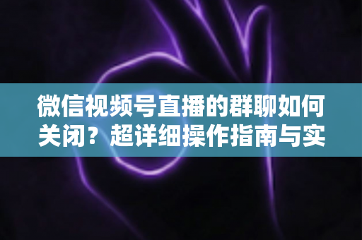 微信视频号直播的群聊如何关闭?超详细操作指南与实用技巧全解析 微信视频号直播的群聊如何关闭?超详细操作指南与实用技巧全解析