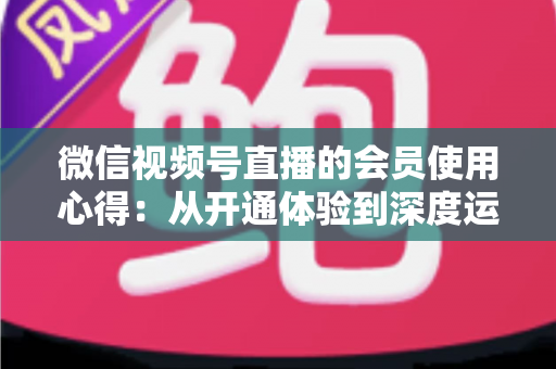 微信视频号直播的会员使用心得:从开通体验到深度运营的实战全攻略 微信视频号直播的会员使用心得:从开通体验到深度运营的实战全攻略