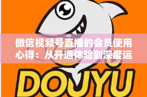 微信视频号直播的会员使用心得:从开通体验到深度运营的实战全攻略 微信视频号直播的会员使用心得:从开通体验到深度运营的实战全攻略