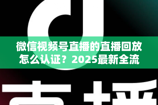 微信视频号直播的直播回放怎么认证？2025最新全流程认证指南与实操技巧详解