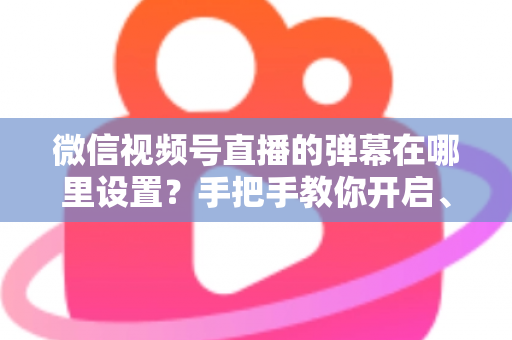 微信视频号直播的弹幕在哪里设置？手把手教你开启、关闭与管理弹幕的完整指南