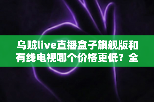 乌贼live直播盒子旗舰版和有线电视哪个价格更低？全方位费用对比与家庭选购指南