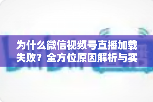 为什么微信视频号直播加载失败？全方位原因解析与实用解决指南