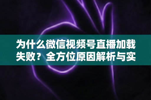 为什么微信视频号直播加载失败？全方位原因解析与实用解决指南