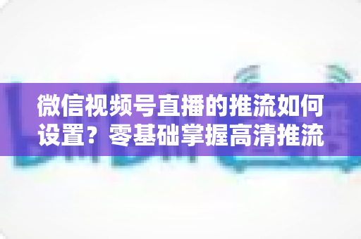 微信视频号直播的推流如何设置？零基础掌握高清推流直播完整教程