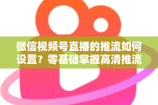 微信视频号直播的推流如何设置？零基础掌握高清推流直播完整教程