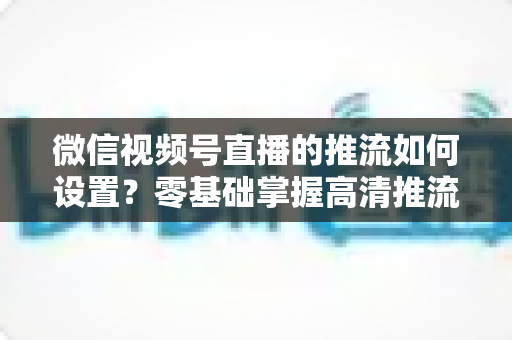微信视频号直播的推流如何设置？零基础掌握高清推流直播完整教程