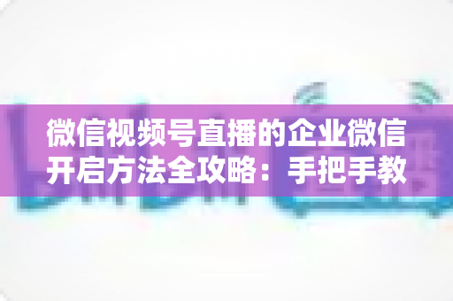 微信视频号直播的企业微信开启方法全攻略：手把手教你打通公私域流量，助力企业高效获客转化