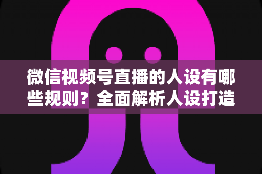 微信视频号直播的人设有哪些规则？全面解析人设打造与合规运营指南